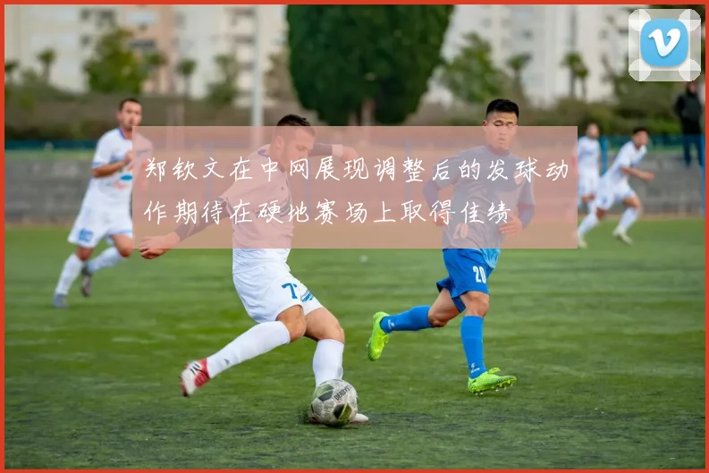 郑钦文在中网展现调整后的发球动作期待在硬地赛场上取得佳绩