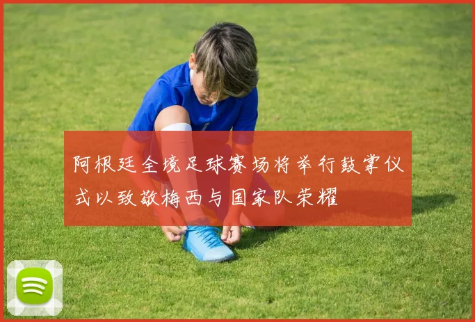 阿根廷全境足球赛场将举行鼓掌仪式以致敬梅西与国家队荣耀