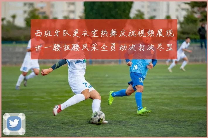 西班牙队更衣室热舞庆祝视频展现世一腰扭腰风采全员动次打次尽显欢乐气氛